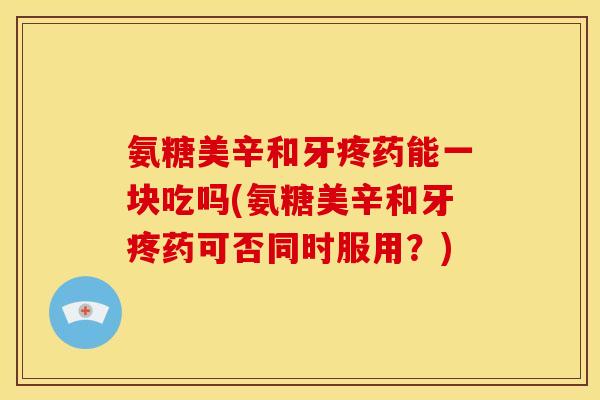 氨糖美辛和牙疼药能一块吃吗(氨糖美辛和牙疼药可否同时服用？)