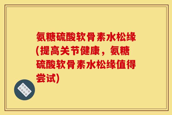 氨糖硫酸软骨素水松缘(提高关节健康，氨糖硫酸软骨素水松缘值得尝试)