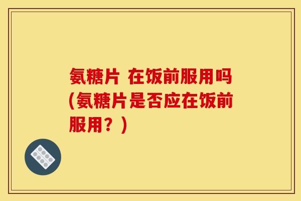 氨糖片 在饭前服用吗(氨糖片是否应在饭前服用?) 氨糖片 在饭前服用吗(氨糖片是否应在饭前服用?)