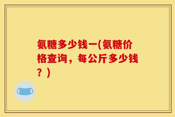 氨糖多少钱一(氨糖价格查询,每公斤多少钱?) 氨糖多少钱一(氨糖价格查询,每公斤多少钱?)