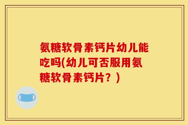 氨糖软骨素钙片幼儿能吃吗(幼儿可否服用氨糖软骨素钙片？)