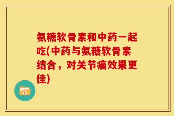 氨糖软骨素和中药一起吃(中药与氨糖软骨素结合，对关节痛效果更佳)