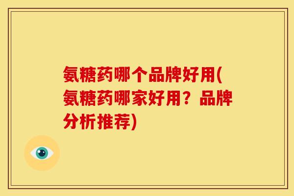 氨糖药哪个品牌好用(氨糖药哪家好用？品牌分析推荐)