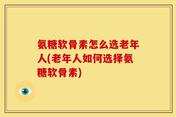 氨糖软骨素怎么选老年人(老年人如何选择氨糖软骨素)