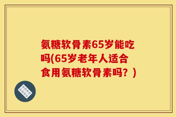 氨糖软骨素65岁能吃吗(65岁老年人适合食用氨糖软骨素吗?) 氨糖软骨素65岁能吃吗(65岁老年人适合食用氨糖软骨素吗?)