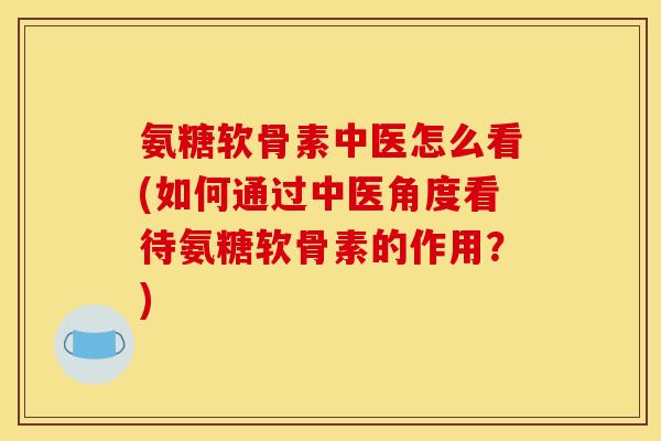 氨糖软骨素中医怎么看(如何通过中医角度看待氨糖软骨素的作用？)