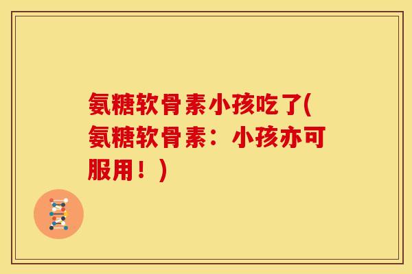 氨糖软骨素小孩吃了(氨糖软骨素：小孩亦可服用！)