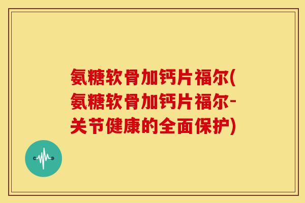 氨糖软骨加钙片福尔(氨糖软骨加钙片福尔-关节健康的全面保护)