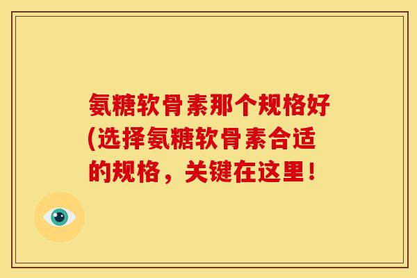氨糖软骨素那个规格好(选择氨糖软骨素合适的规格，关键在这里！