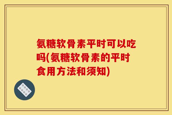 氨糖软骨素平时可以吃吗(氨糖软骨素的平时食用方法和须知)