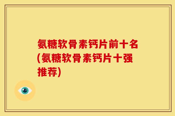 氨糖软骨素钙片前十名(氨糖软骨素钙片十强推荐)