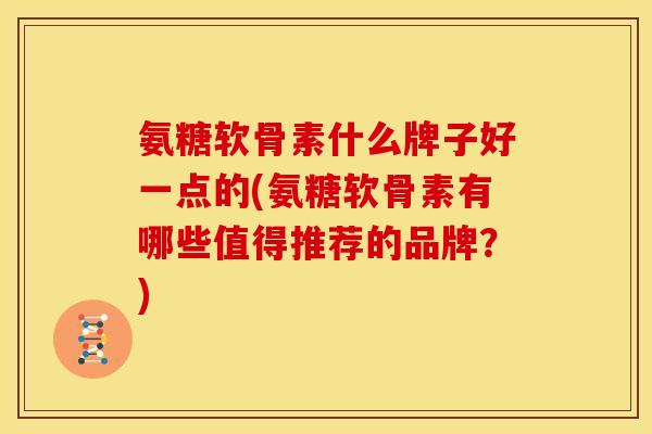 氨糖软骨素什么牌子好一点的(氨糖软骨素有哪些值得推荐的品牌？)