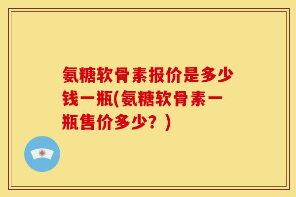 氨糖软骨素报价是多少钱一瓶(氨糖软骨素一瓶售价多少？)