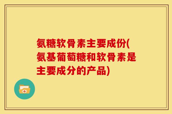 氨糖软骨素主要成份(氨基葡萄糖和软骨素是主要成分的产品)