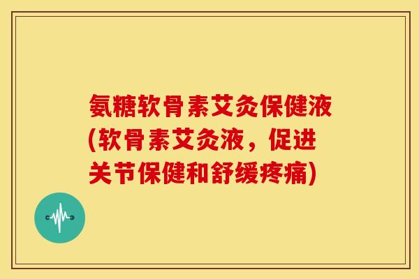 氨糖软骨素艾灸保健液(软骨素艾灸液，促进关节保健和舒缓疼痛)