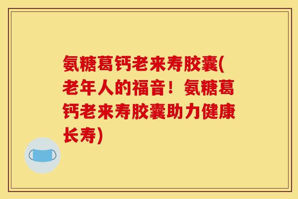 氨糖葛钙老来寿胶囊(老年人的福音！氨糖葛钙老来寿胶囊助力健康长寿)