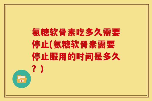 氨糖软骨素吃多久需要停止(氨糖软骨素需要停止服用的时间是多久？)