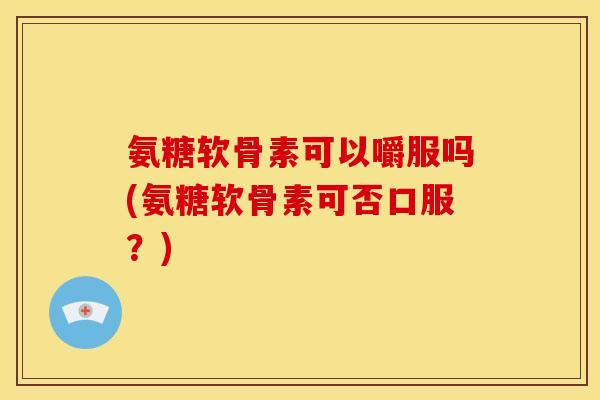氨糖软骨素可以嚼服吗(氨糖软骨素可否口服？)