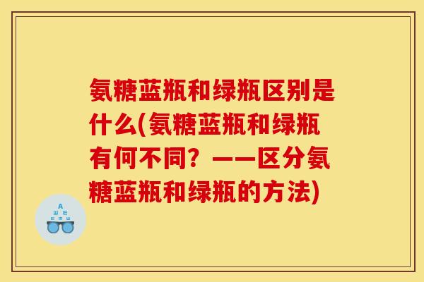 氨糖蓝瓶和绿瓶区别是什么(氨糖蓝瓶和绿瓶有何不同？——区分氨糖蓝瓶和绿瓶的方法)