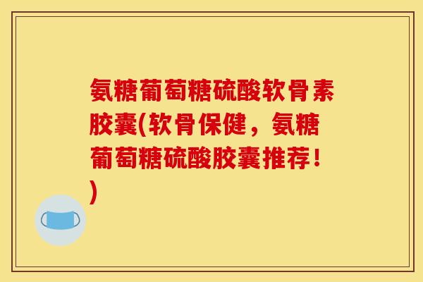 氨糖葡萄糖硫酸软骨素胶囊(软骨保健，氨糖葡萄糖硫酸胶囊推荐！)