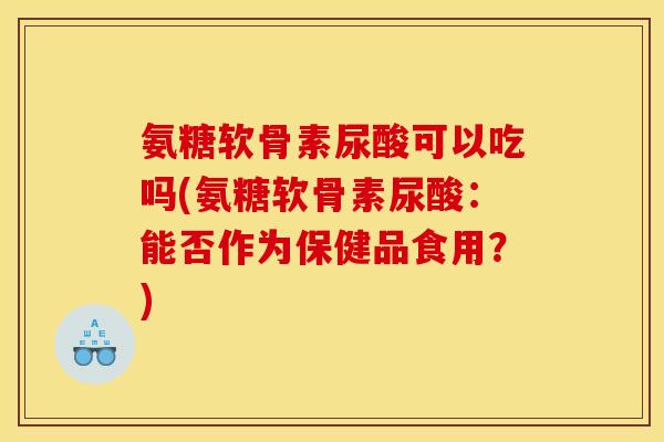 氨糖软骨素尿酸可以吃吗(氨糖软骨素尿酸：能否作为保健品食用？)