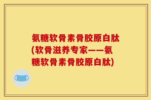 氨糖软骨素骨胶原白肽(软骨滋养专家——氨糖软骨素骨胶原白肽)