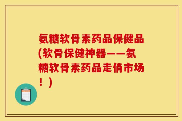 氨糖软骨素药品保健品(软骨保健神器——氨糖软骨素药品走俏市场！)
