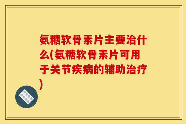 氨糖软骨素片主要什么(氨糖软骨素片可用于关节的辅助)