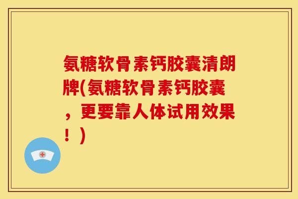 氨糖软骨素钙胶囊清朗牌(氨糖软骨素钙胶囊，更要靠人体试用效果！)