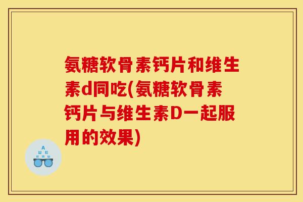 氨糖软骨素钙片和维生素d同吃(氨糖软骨素钙片与维生素D一起服用的效果)