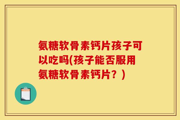 氨糖软骨素钙片孩子可以吃吗(孩子能否服用氨糖软骨素钙片？)