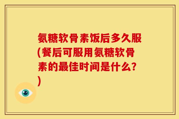 氨糖软骨素饭后多久服(餐后可服用氨糖软骨素的最佳时间是什么？)
