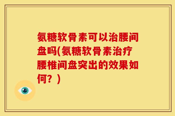 氨糖软骨素可以治腰间盘吗(氨糖软骨素治疗腰椎间盘突出的效果如何？)