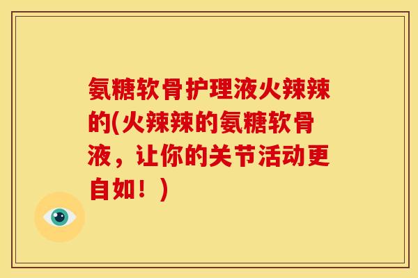 氨糖软骨护理液火辣辣的(火辣辣的氨糖软骨液，让你的关节活动更自如！)