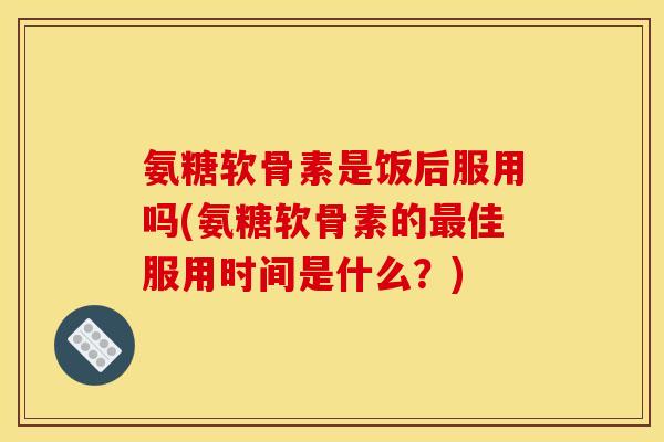 氨糖软骨素是饭后服用吗(氨糖软骨素的佳服用时间是什么？)