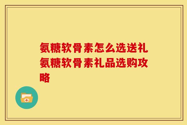 氨糖软骨素怎么选送礼氨糖软骨素礼品选购攻略