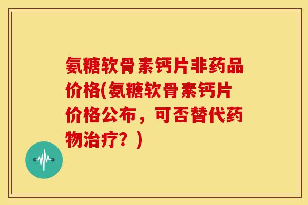 氨糖软骨素钙片非药品价格(氨糖软骨素钙片价格公布，可否替代药物治疗？)