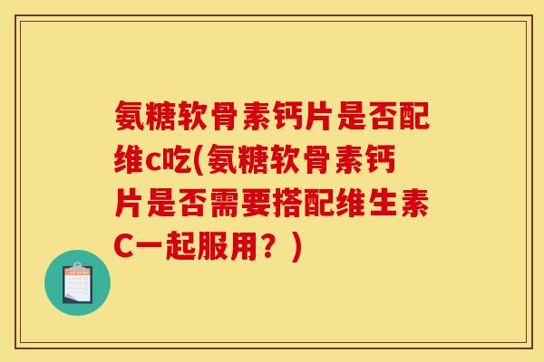 氨糖软骨素钙片是否配维c吃(氨糖软骨素钙片是否需要搭配维生素C一起服用？)