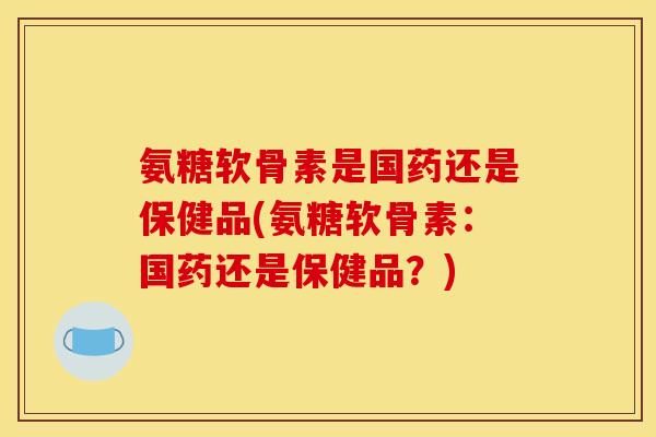 氨糖软骨素是国药还是保健品(氨糖软骨素：国药还是保健品？)