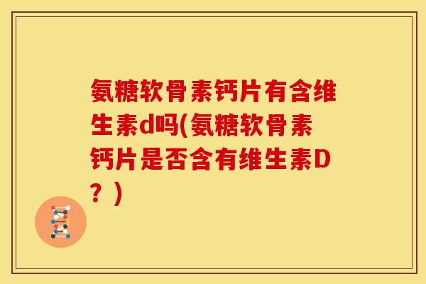 氨糖软骨素钙片有含维生素d吗(氨糖软骨素钙片是否含有维生素D？)