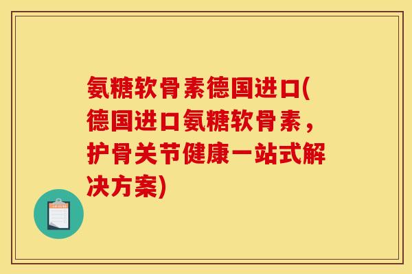 氨糖软骨素德国进口(德国进口氨糖软骨素，护骨关节健康一站式解决方案)
