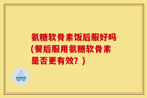氨糖软骨素饭后服好吗(餐后服用氨糖软骨素是否更有效？)