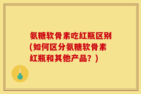 氨糖软骨素吃红瓶区别(如何区分氨糖软骨素红瓶和其他产品？)