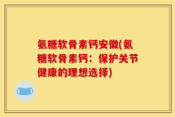 氨糖软骨素钙安徽(氨糖软骨素钙：保护关节健康的理想选择)