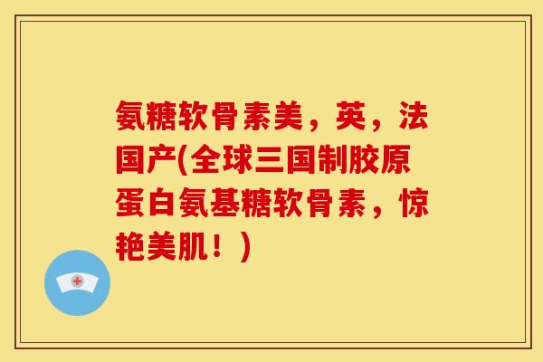 氨糖软骨素美，英，法国产(全球三国制胶原蛋白氨基糖软骨素，惊艳美肌！)