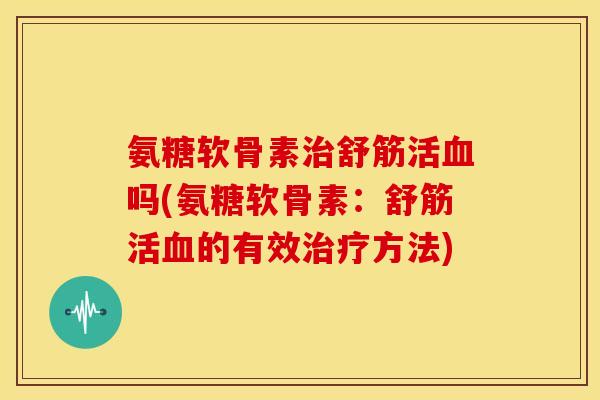 氨糖软骨素舒筋活吗(氨糖软骨素：舒筋活的有效方法)