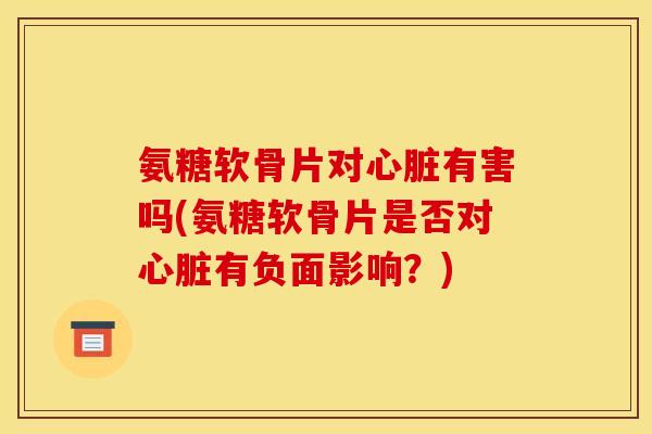 氨糖软骨片对心脏有害吗(氨糖软骨片是否对心脏有负面影响？)