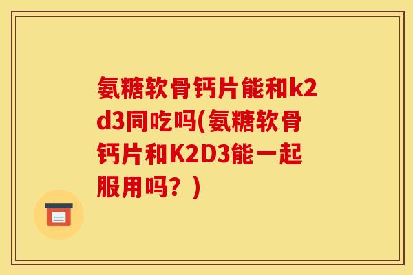氨糖软骨钙片能和k2d3同吃吗(氨糖软骨钙片和K2D3能一起服用吗？)