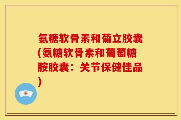 氨糖软骨素和葡立胶囊(氨糖软骨素和葡萄糖胺胶囊：关节保健佳品)