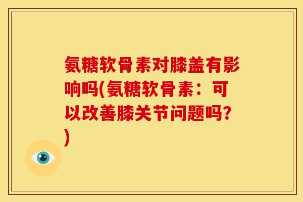 氨糖软骨素对膝盖有影响吗(氨糖软骨素：可以改善膝关节问题吗？)